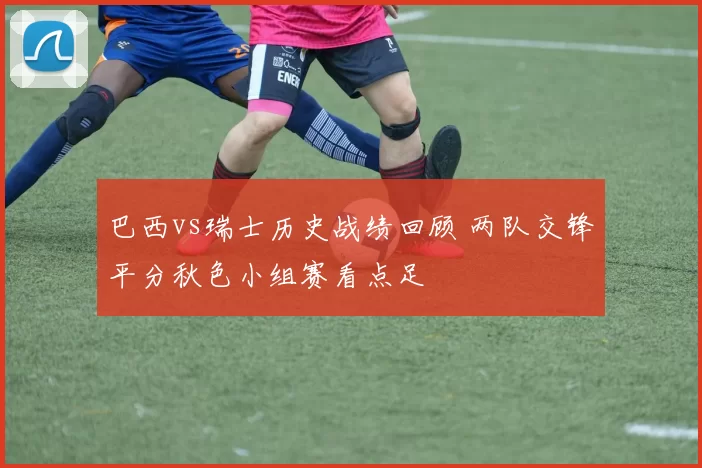 巴西vs瑞士历史战绩回顾 两队交锋平分秋色小组赛看点足