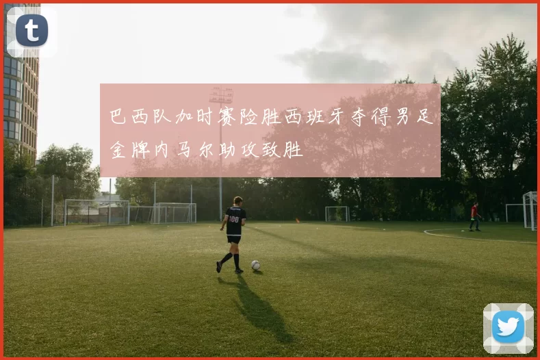 巴西队加时赛险胜西班牙夺得男足金牌内马尔助攻致胜