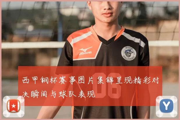 西甲钢杯赛事图片集锦呈现精彩对决瞬间与球队表现