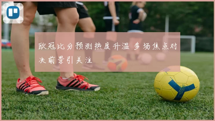 欧冠比分预测热度升温 多场焦点对决前景引关注