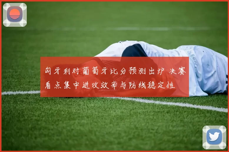 匈牙利对葡萄牙比分预测出炉 决赛看点集中进攻效率与防线稳定性