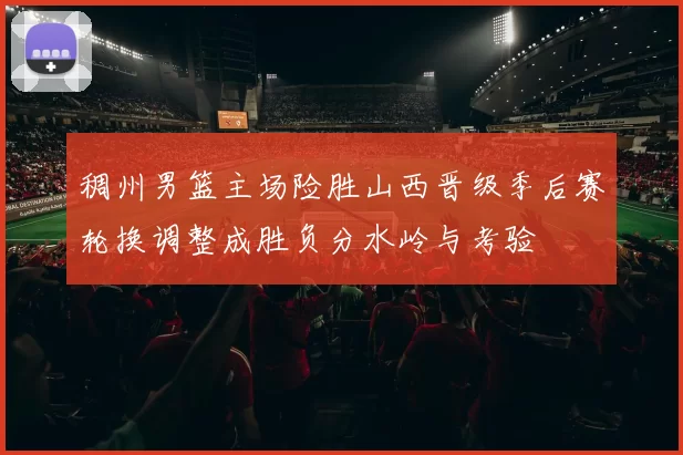 稠州男篮主场险胜山西晋级季后赛轮换调整成胜负分水岭与考验