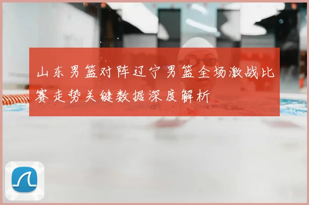 山东男篮对阵辽宁男篮全场激战比赛走势关键数据深度解析