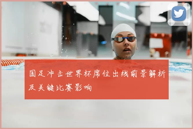 国足冲击世界杯席位出线前景解析及关键比赛影响