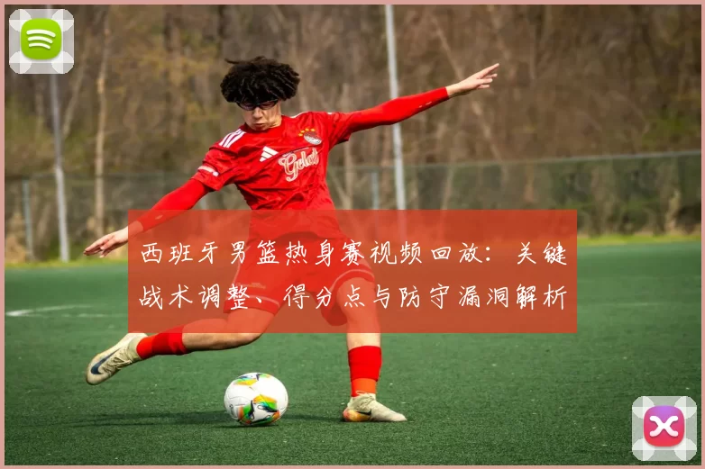 西班牙男篮热身赛视频回放：关键战术调整、得分点与防守漏洞解析