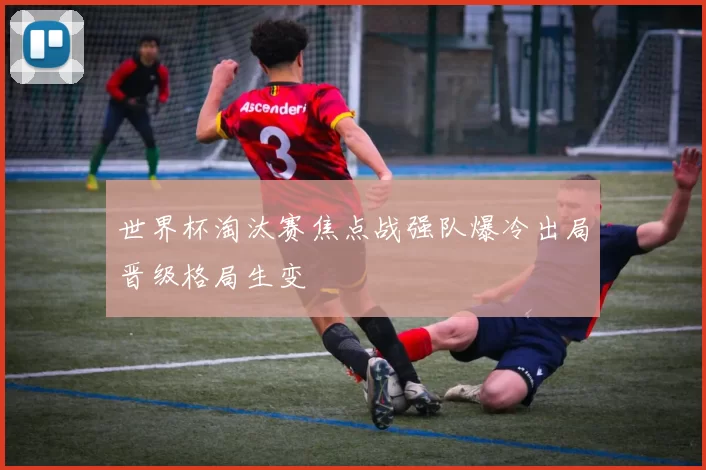 世界杯淘汰赛焦点战强队爆冷出局晋级格局生变