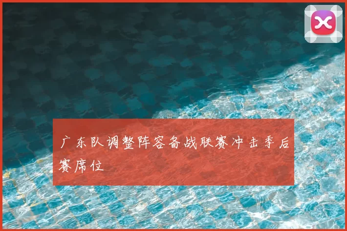 广东队调整阵容备战联赛冲击季后赛席位
