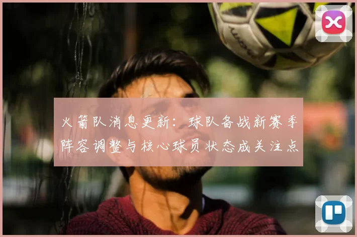 火箭队消息更新：球队备战新赛季阵容调整与核心球员状态成关注点