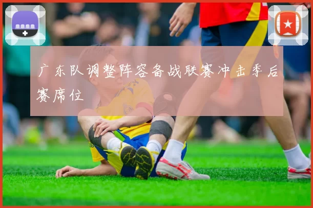 广东队调整阵容备战联赛冲击季后赛席位
