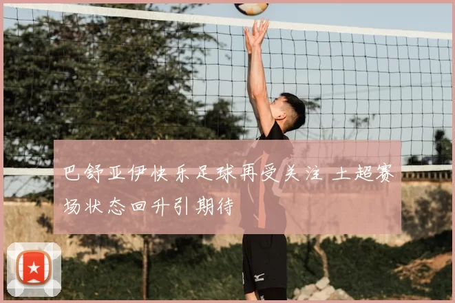 巴舒亚伊快乐足球再受关注 土超赛场状态回升引期待