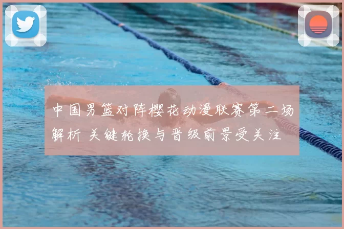 中国男篮对阵樱花动漫联赛第二场解析 关键轮换与晋级前景受关注