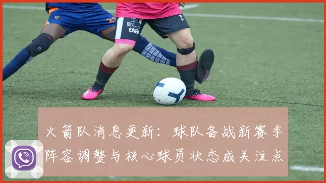 火箭队消息更新:球队备战新赛季阵容调整与核心球员状态成关注点