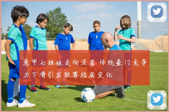 意甲七姐妹走向没落 传统豪门竞争力下滑引发联赛格局变化