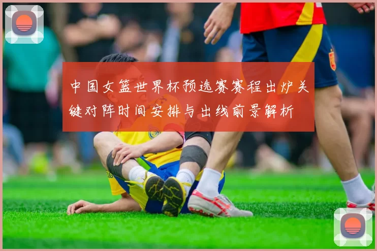 中国女篮世界杯预选赛赛程出炉关键对阵时间安排与出线前景解析