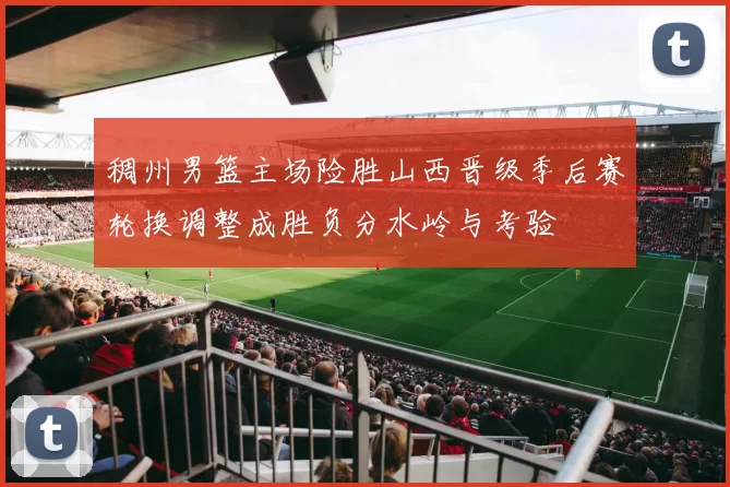 稠州男篮主场险胜山西晋级季后赛轮换调整成胜负分水岭与考验
