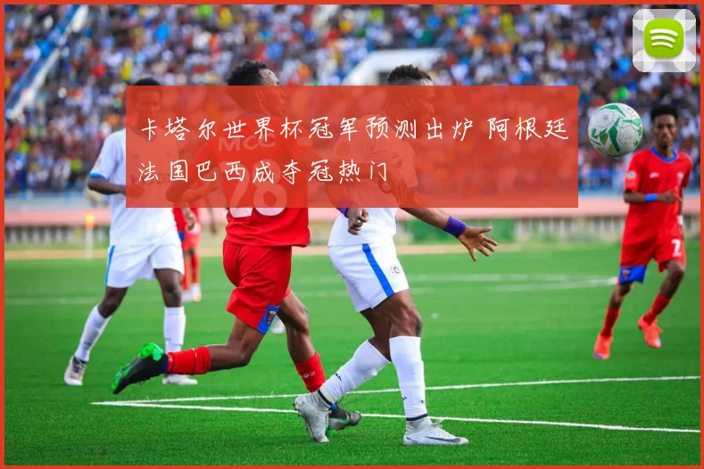 卡塔尔世界杯冠军预测出炉 阿根廷法国巴西成夺冠热门