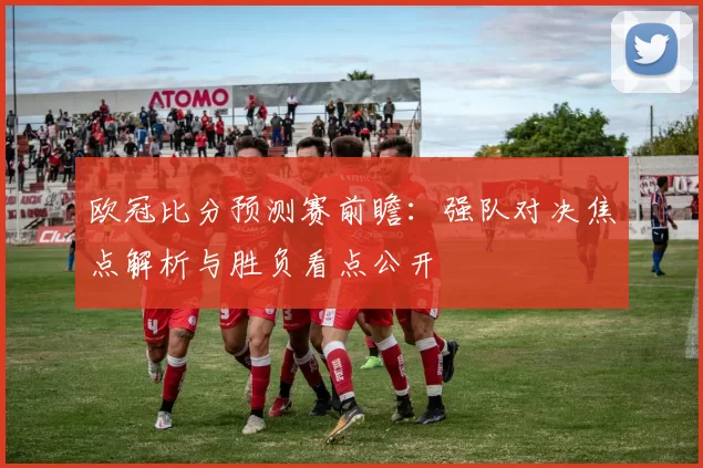 欧冠比分预测赛前瞻：强队对决焦点解析与胜负看点公开