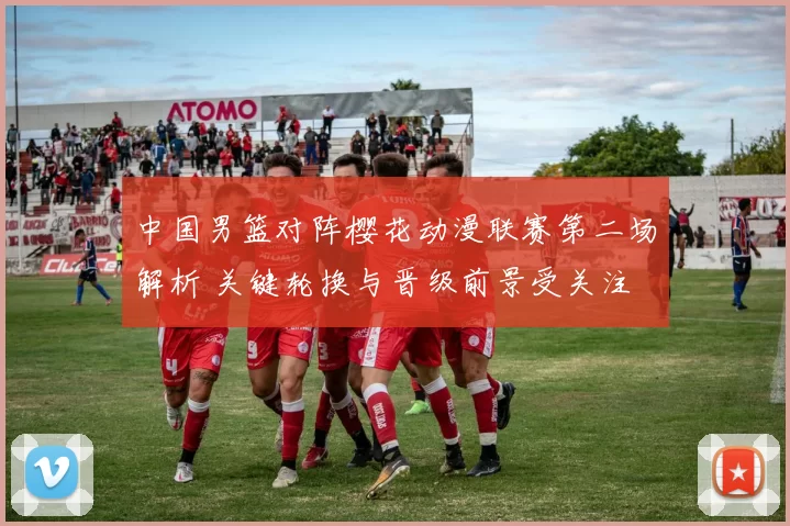 中国男篮对阵樱花动漫联赛第二场解析 关键轮换与晋级前景受关注