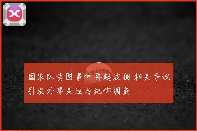 国家队黄图事件再起波澜 相关争议引发外界关注与纪律调查