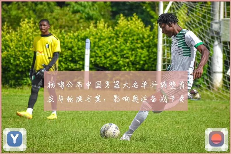 杨鸣公布中国男篮大名单并调整首发与轮换方案，影响奥运备战节奏
