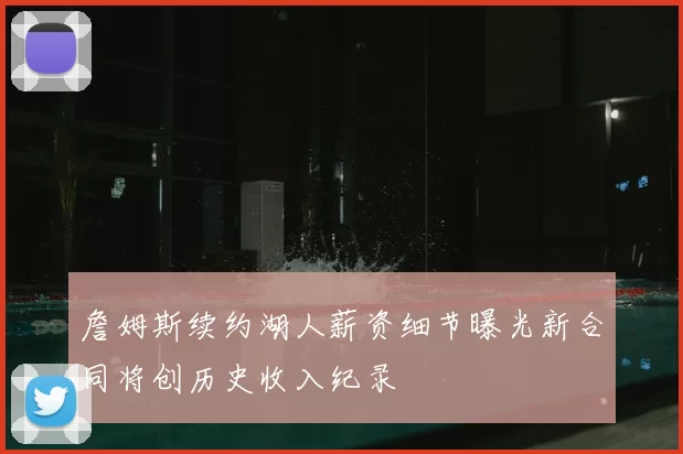 詹姆斯续约湖人薪资细节曝光新合同将创历史收入纪录