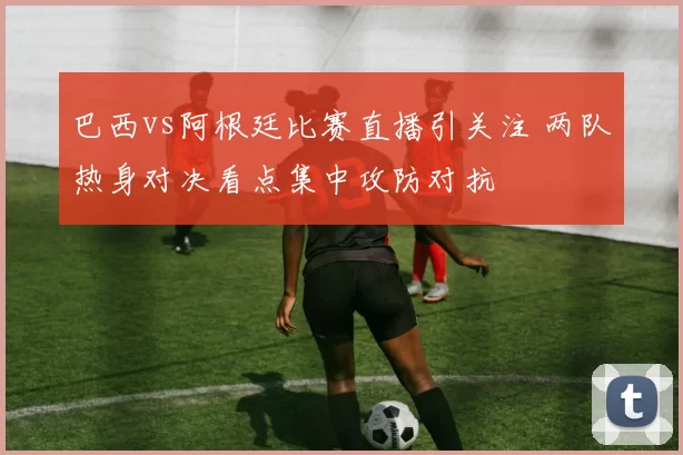 巴西vs阿根廷比赛直播引关注 两队热身对决看点集中攻防对抗