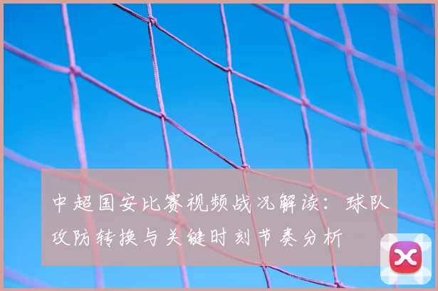 中超国安比赛视频战况解读:球队攻防转换与关键时刻节奏分析