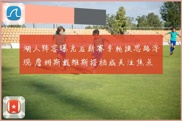 湖人阵容曝光后新赛季轮换思路浮现 詹姆斯戴维斯搭档成关注焦点