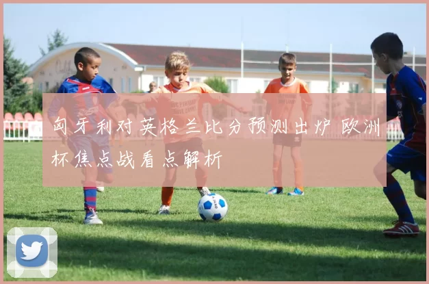 匈牙利对英格兰比分预测出炉 欧洲杯焦点战看点解析