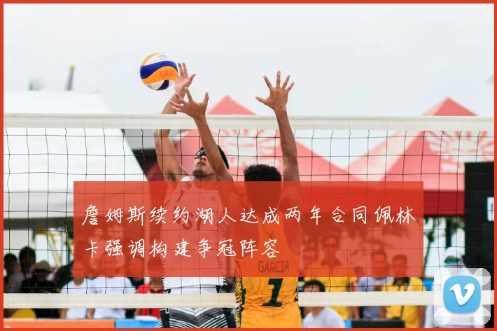 詹姆斯续约湖人达成两年合同佩林卡强调构建争冠阵容