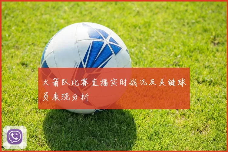 火箭队比赛直播实时战况及关键球员表现分析
