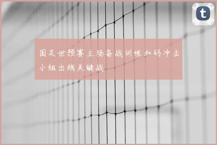 国足世预赛主场备战训练加码冲击小组出线关键战