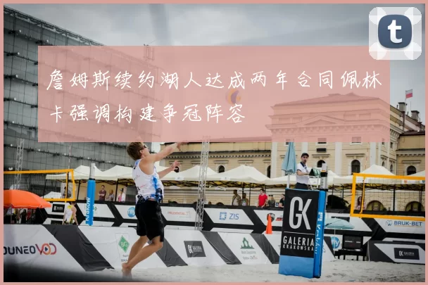 詹姆斯续约湖人达成两年合同佩林卡强调构建争冠阵容