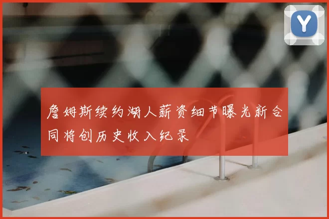 詹姆斯续约湖人薪资细节曝光新合同将创历史收入纪录