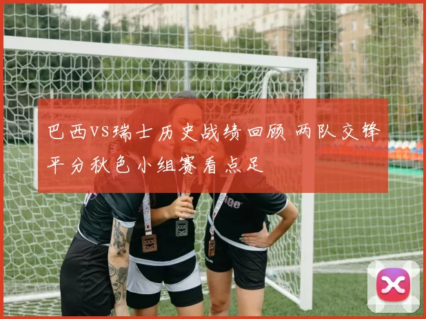 巴西vs瑞士历史战绩回顾 两队交锋平分秋色小组赛看点足
