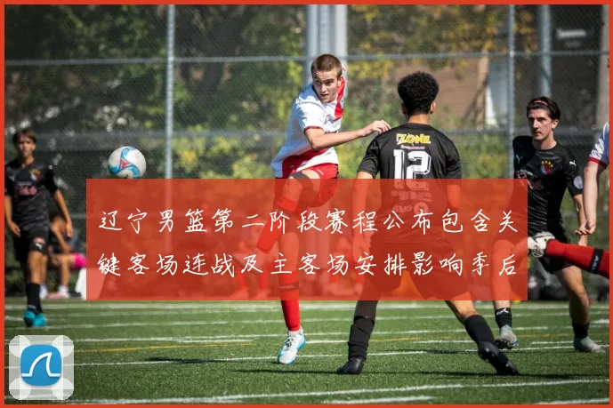 辽宁男篮第二阶段赛程公布包含关键客场连战及主客场安排影响季后赛备战