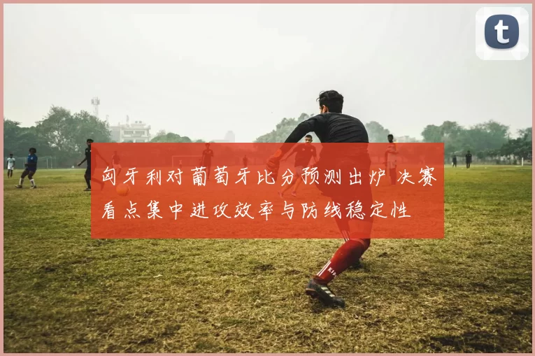 匈牙利对葡萄牙比分预测出炉 决赛看点集中进攻效率与防线稳定性