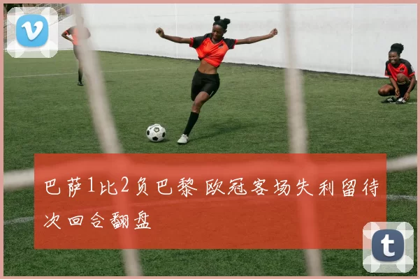 巴萨1比2负巴黎 欧冠客场失利留待次回合翻盘