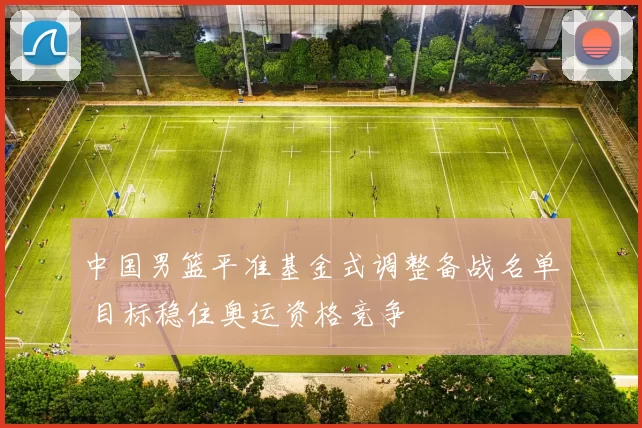 中国男篮平准基金式调整备战名单 目标稳住奥运资格竞争