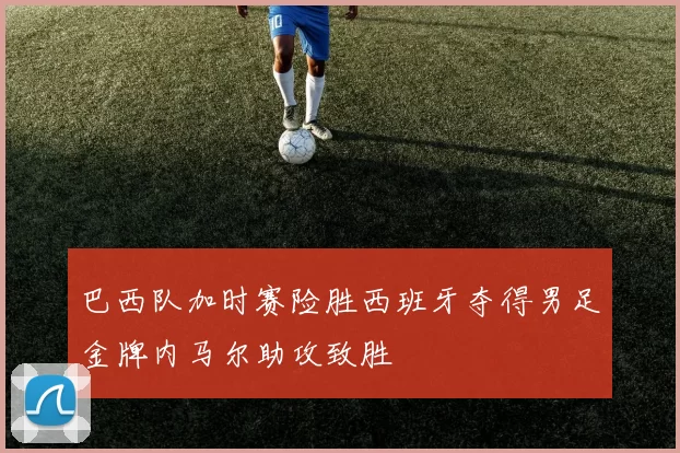 巴西队加时赛险胜西班牙夺得男足金牌内马尔助攻致胜