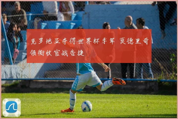 克罗地亚夺得世界杯季军 莫德里奇领衔收官战告捷