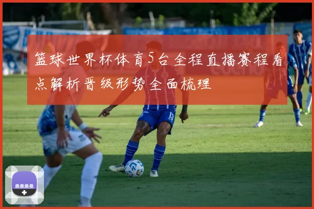 篮球世界杯体育5台全程直播赛程看点解析晋级形势全面梳理