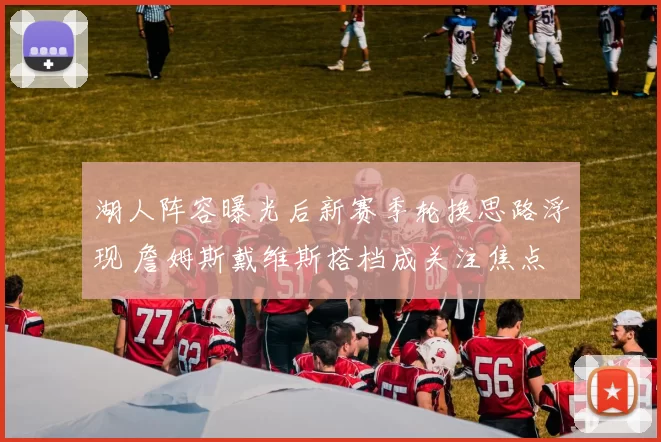 湖人阵容曝光后新赛季轮换思路浮现 詹姆斯戴维斯搭档成关注焦点
