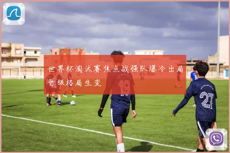 世界杯淘汰赛焦点战强队爆冷出局晋级格局生变