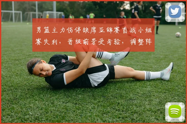 男篮主力伤停缺席亚锦赛首战小组赛失利，晋级前景受考验，调整阵容成关键