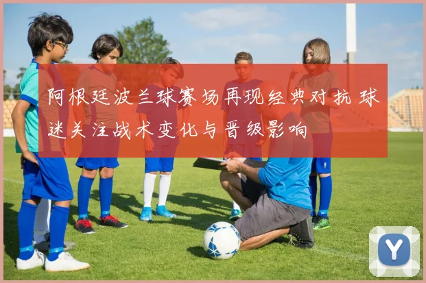 阿根廷波兰球赛场再现经典对抗 球迷关注战术变化与晋级影响