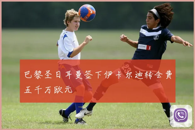 巴黎圣日耳曼签下伊卡尔迪转会费五千万欧元