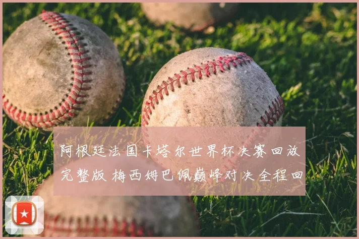 阿根廷法国卡塔尔世界杯决赛回放完整版 梅西姆巴佩巅峰对决全程回顾
