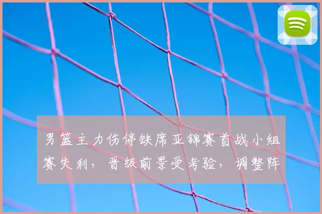 男篮主力伤停缺席亚锦赛首战小组赛失利，晋级前景受考验，调整阵容成关键