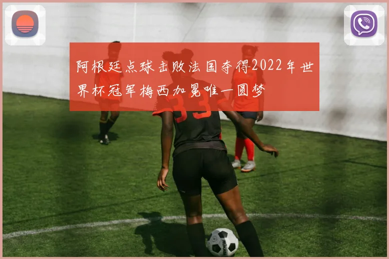 阿根廷点球击败法国夺得2022年世界杯冠军梅西加冕唯一圆梦
